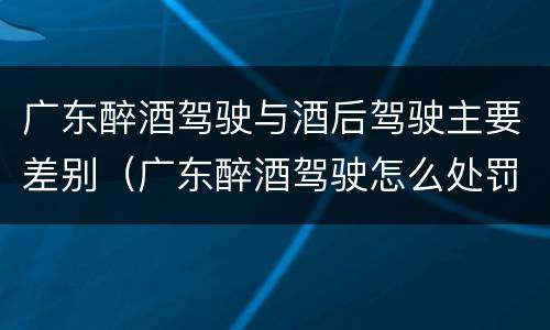 广东醉酒驾驶与酒后驾驶主要差别（广东醉酒驾驶怎么处罚）