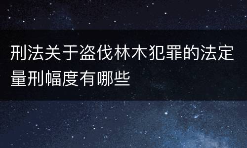 刑法关于盗伐林木犯罪的法定量刑幅度有哪些