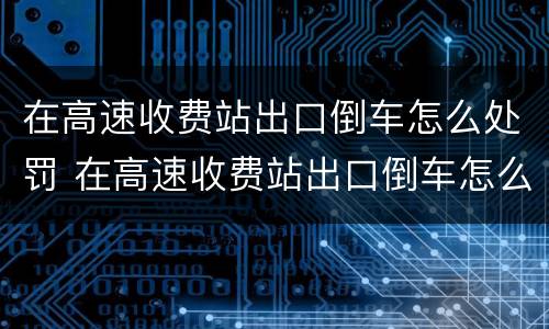 在高速收费站出口倒车怎么处罚 在高速收费站出口倒车怎么处罚的