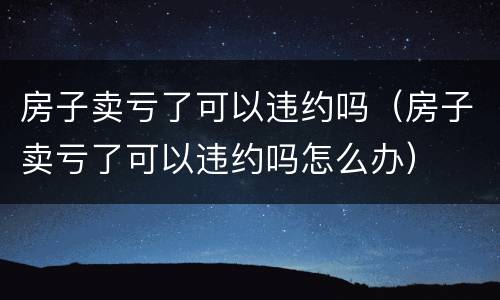 房子卖亏了可以违约吗（房子卖亏了可以违约吗怎么办）