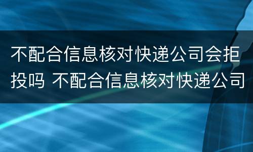 不配合信息核对快递公司会拒投吗 不配合信息核对快递公司会拒投吗