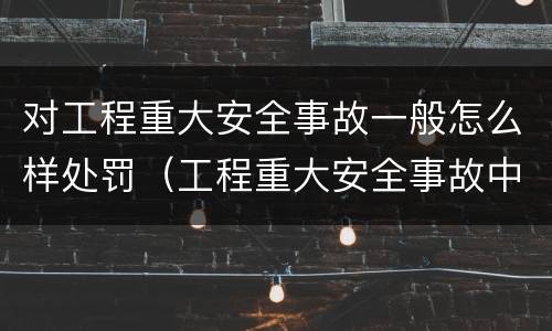 对工程重大安全事故一般怎么样处罚（工程重大安全事故中的严重后果）