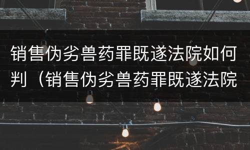 销售伪劣兽药罪既遂法院如何判（销售伪劣兽药罪既遂法院如何判刑）
