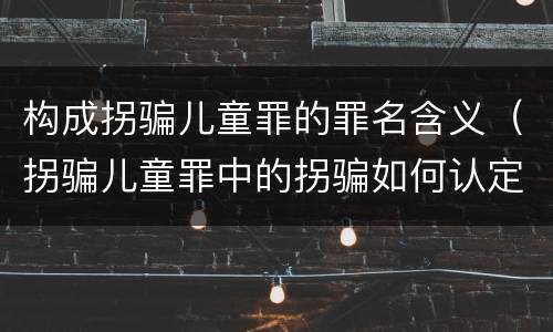构成拐骗儿童罪的罪名含义（拐骗儿童罪中的拐骗如何认定）