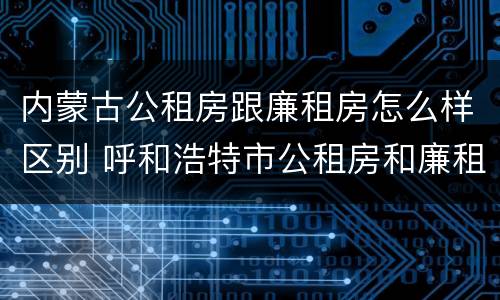 内蒙古公租房跟廉租房怎么样区别 呼和浩特市公租房和廉租房的区别