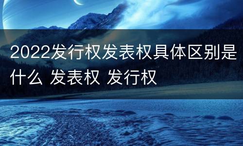 2022发行权发表权具体区别是什么 发表权 发行权