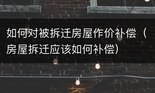 如何对被拆迁房屋作价补偿（房屋拆迁应该如何补偿）
