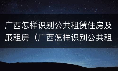 广西怎样识别公共租赁住房及廉租房（广西怎样识别公共租赁住房及廉租房名单）