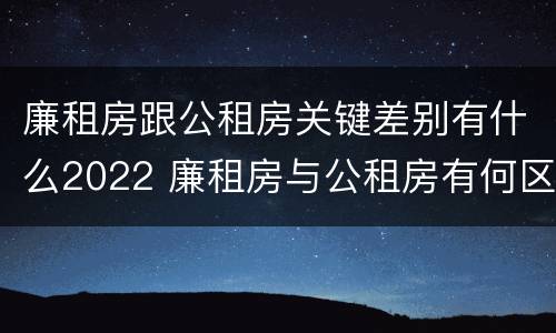 廉租房跟公租房关键差别有什么2022 廉租房与公租房有何区别