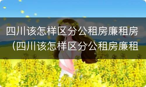 四川该怎样区分公租房廉租房（四川该怎样区分公租房廉租房呢）