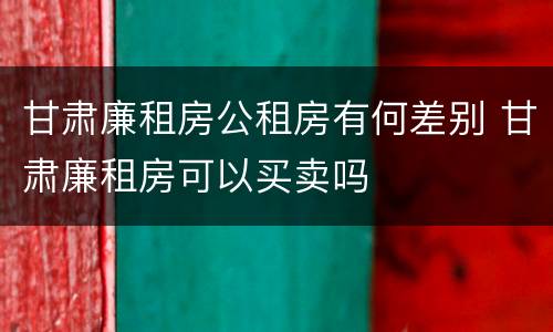 甘肃廉租房公租房有何差别 甘肃廉租房可以买卖吗
