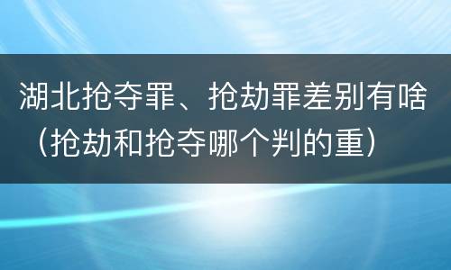 湖北抢夺罪、抢劫罪差别有啥（抢劫和抢夺哪个判的重）