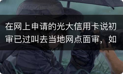 在网上申请的光大信用卡说初审已过叫去当地网点面审，如何取消不要