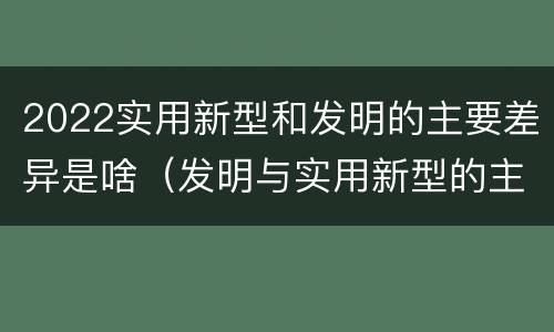 2022实用新型和发明的主要差异是啥（发明与实用新型的主要区别）