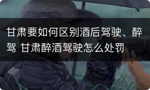 甘肃要如何区别酒后驾驶、醉驾 甘肃醉酒驾驶怎么处罚