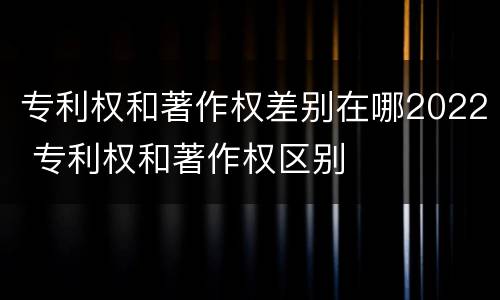 专利权和著作权差别在哪2022 专利权和著作权区别