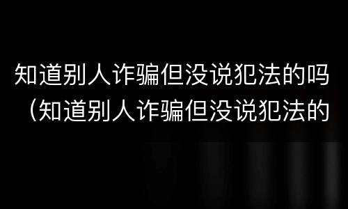知道别人诈骗但没说犯法的吗（知道别人诈骗但没说犯法的吗怎么办）