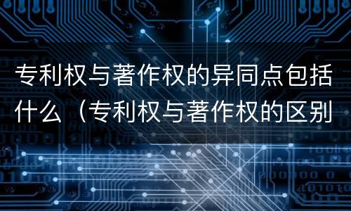 专利权与著作权的异同点包括什么（专利权与著作权的区别与联系）