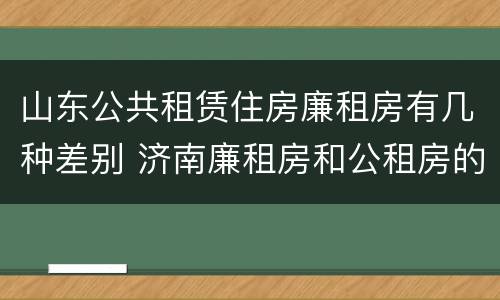 山东公共租赁住房廉租房有几种差别 济南廉租房和公租房的区别