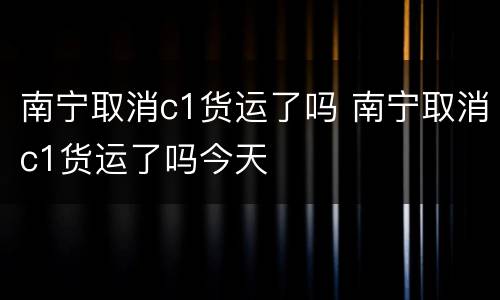 南宁取消c1货运了吗 南宁取消c1货运了吗今天