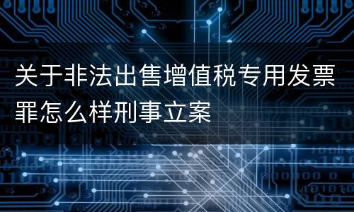 关于非法出售增值税专用发票罪怎么样刑事立案