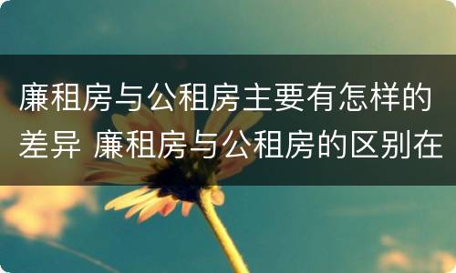 廉租房与公租房主要有怎样的差异 廉租房与公租房的区别在哪里