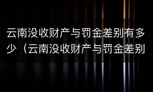云南没收财产与罚金差别有多少（云南没收财产与罚金差别有多少钱）