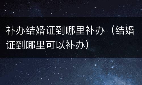 补办结婚证到哪里补办（结婚证到哪里可以补办）