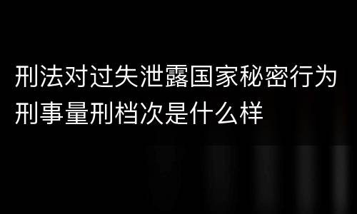 刑法对过失泄露国家秘密行为刑事量刑档次是什么样