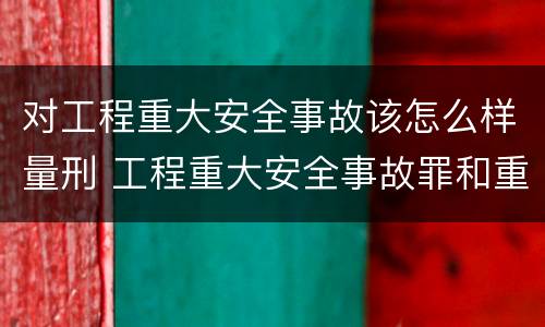 对工程重大安全事故该怎么样量刑 工程重大安全事故罪和重大安全事故
