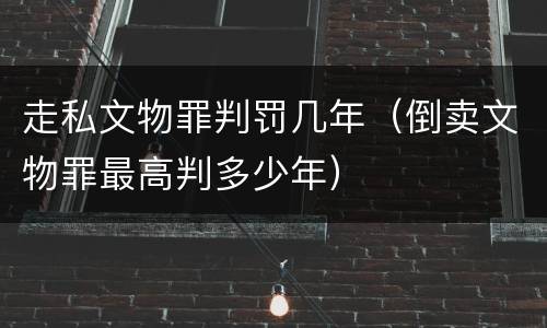 走私文物罪判罚几年（倒卖文物罪最高判多少年）