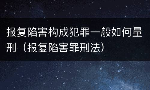 报复陷害构成犯罪一般如何量刑（报复陷害罪刑法）