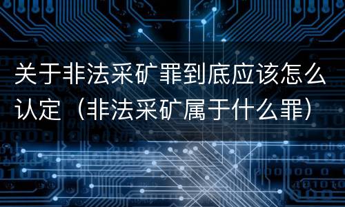 关于非法采矿罪到底应该怎么认定（非法采矿属于什么罪）