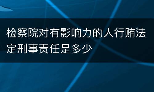 检察院对有影响力的人行贿法定刑事责任是多少