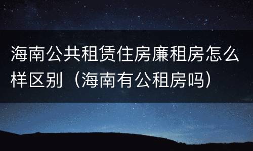 海南公共租赁住房廉租房怎么样区别（海南有公租房吗）
