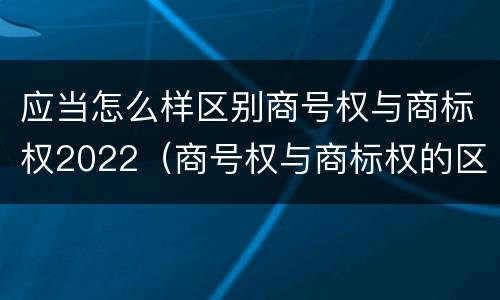 应当怎么样区别商号权与商标权2022（商号权与商标权的区别）