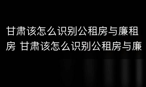 甘肃该怎么识别公租房与廉租房 甘肃该怎么识别公租房与廉租房的区别