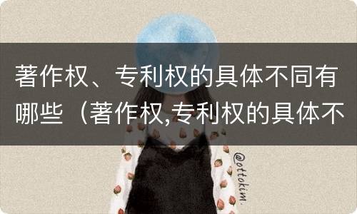 著作权、专利权的具体不同有哪些（著作权,专利权的具体不同有哪些特点）