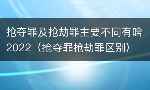 抢夺罪及抢劫罪主要不同有啥2022（抢夺罪抢劫罪区别）