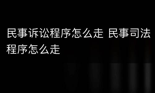 民事诉讼程序怎么走 民事司法程序怎么走