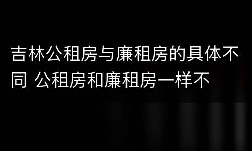 吉林公租房与廉租房的具体不同 公租房和廉租房一样不