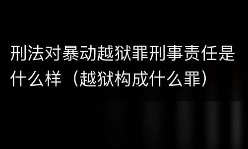 刑法对暴动越狱罪刑事责任是什么样（越狱构成什么罪）