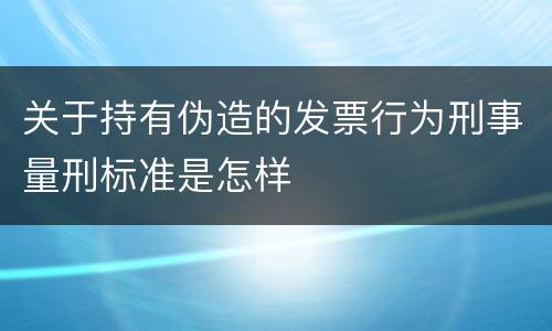 关于持有伪造的发票行为刑事量刑标准是怎样