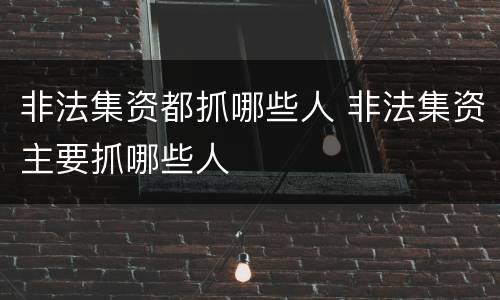 非法集资都抓哪些人 非法集资主要抓哪些人