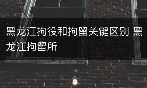 黑龙江拘役和拘留关键区别 黑龙江拘留所