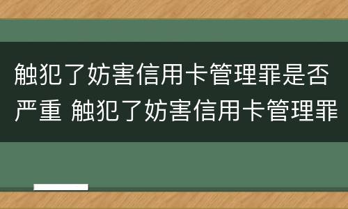 触犯了妨害信用卡管理罪是否严重 触犯了妨害信用卡管理罪是否严重了