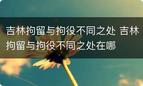 吉林拘留与拘役不同之处 吉林拘留与拘役不同之处在哪