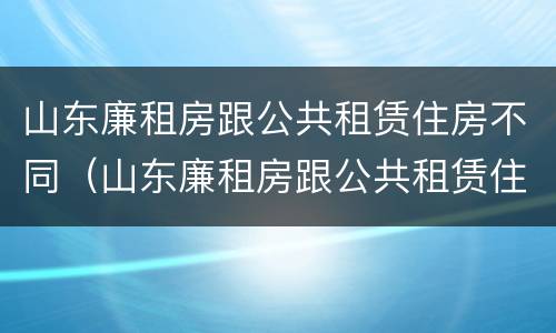 山东廉租房跟公共租赁住房不同（山东廉租房跟公共租赁住房不同怎么办）
