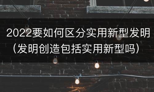 2022要如何区分实用新型发明（发明创造包括实用新型吗）