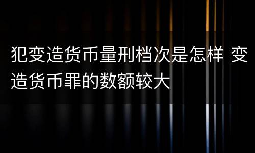 犯变造货币量刑档次是怎样 变造货币罪的数额较大